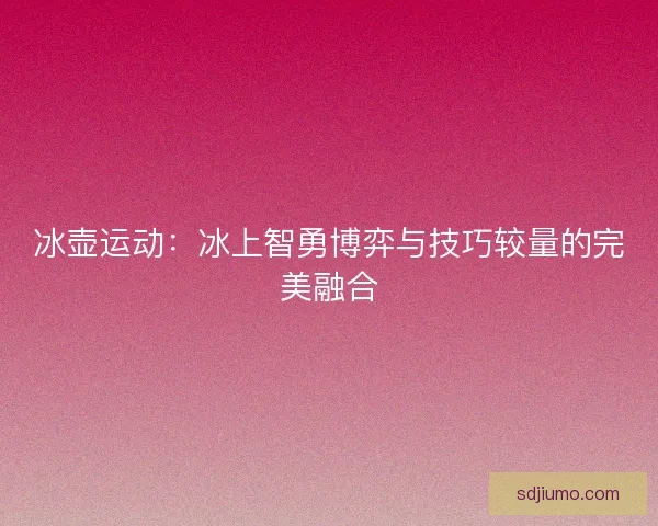 冰壶运动：冰上智勇博弈与技巧较量的完美融合