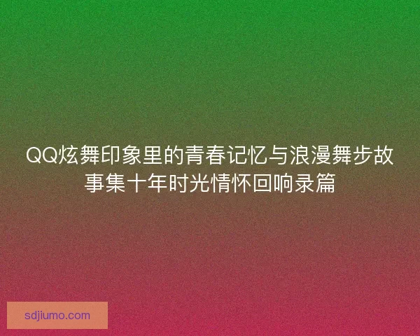 QQ炫舞印象里的青春记忆与浪漫舞步故事集十年时光情怀回响录篇