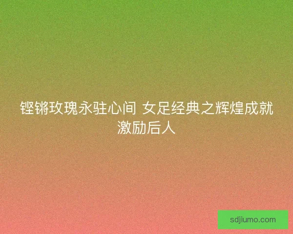 铿锵玫瑰永驻心间 女足经典之辉煌成就激励后人