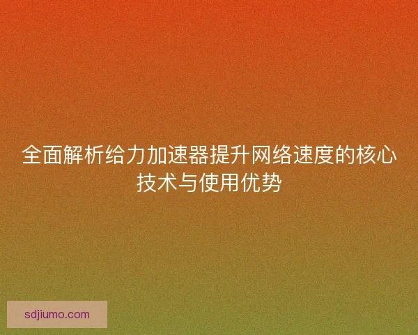 全面解析给力加速器提升网络速度的核心技术与使用优势